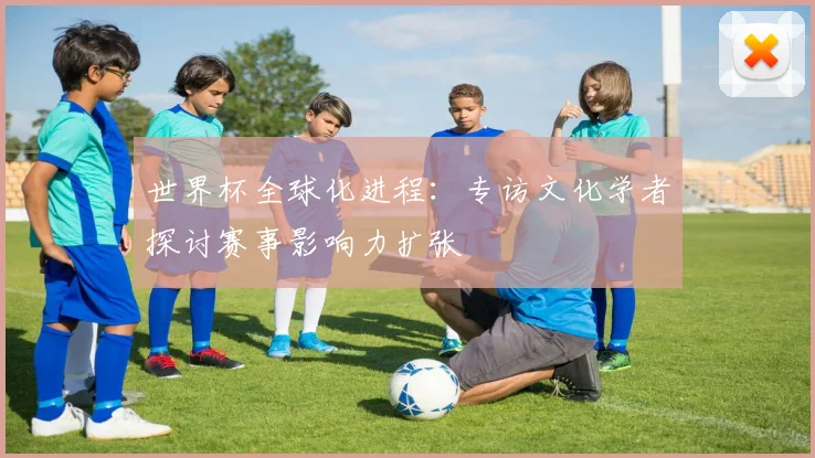 世界杯全球化进程：专访文化学者探讨赛事影响力扩张