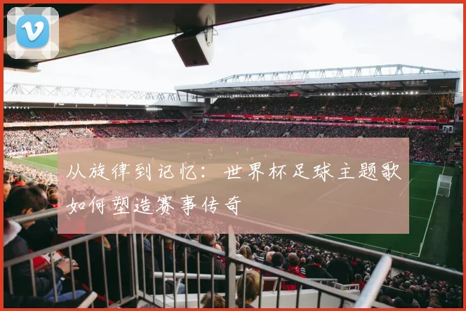 从旋律到记忆:世界杯足球主题歌如何塑造赛事传奇