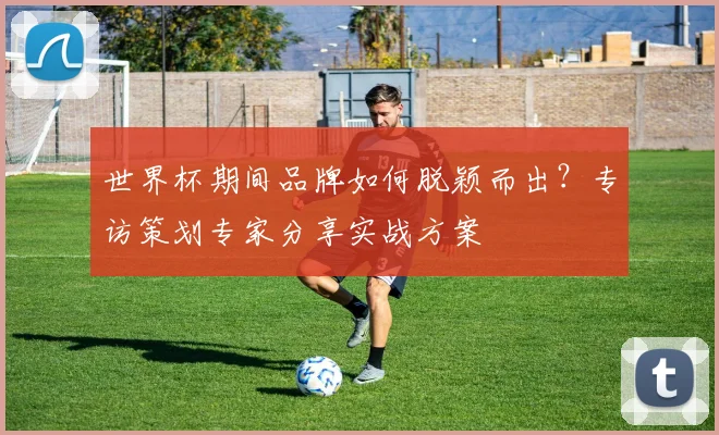 世界杯期间品牌如何脱颖而出?专访策划专家分享实战方案