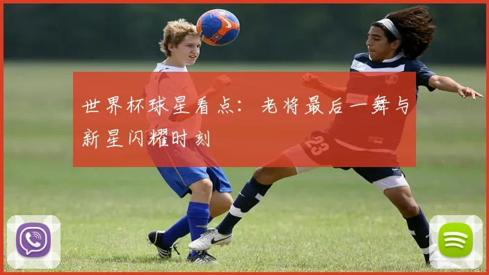 世界杯球星看点:老将最后一舞与新星闪耀时刻