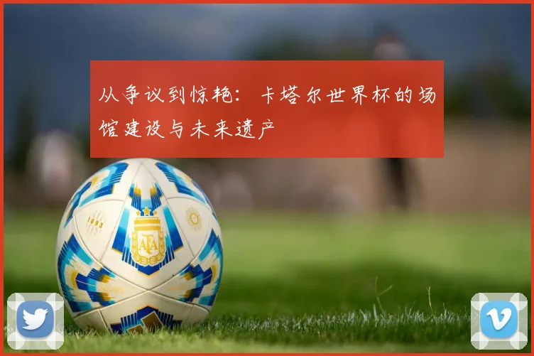 从争议到惊艳:卡塔尔世界杯的场馆建设与未来遗产