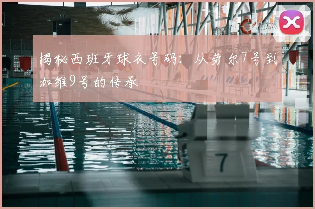 揭秘西班牙球衣号码：从劳尔7号到加维9号的传承