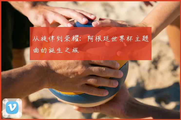 从旋律到荣耀:阿根廷世界杯主题曲的诞生之旅