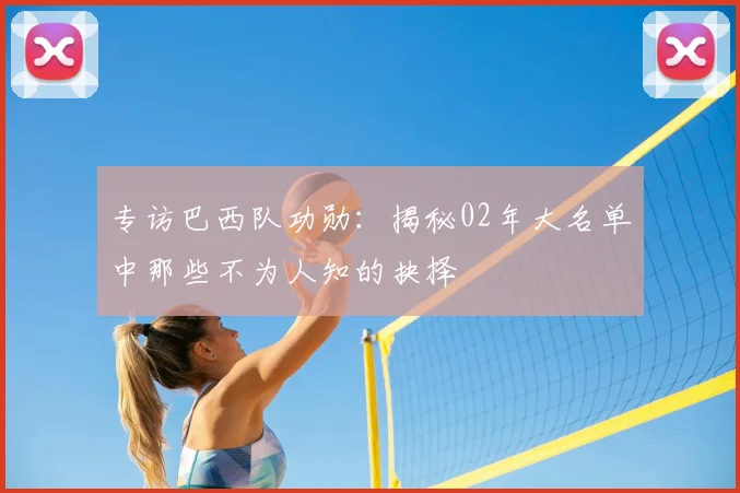 专访巴西队功勋:揭秘02年大名单中那些不为人知的抉择