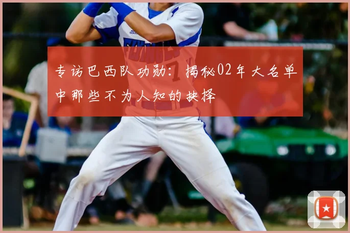 专访巴西队功勋:揭秘02年大名单中那些不为人知的抉择