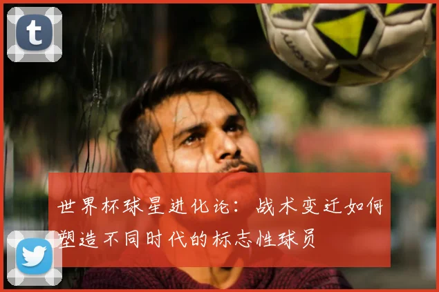 世界杯球星进化论:战术变迁如何塑造不同时代的标志性球员