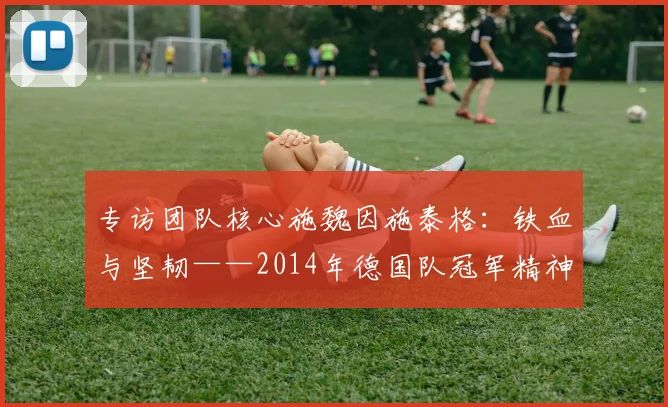 专访团队核心施魏因施泰格:铁血与坚韧——2014年德国队冠军精神专访
