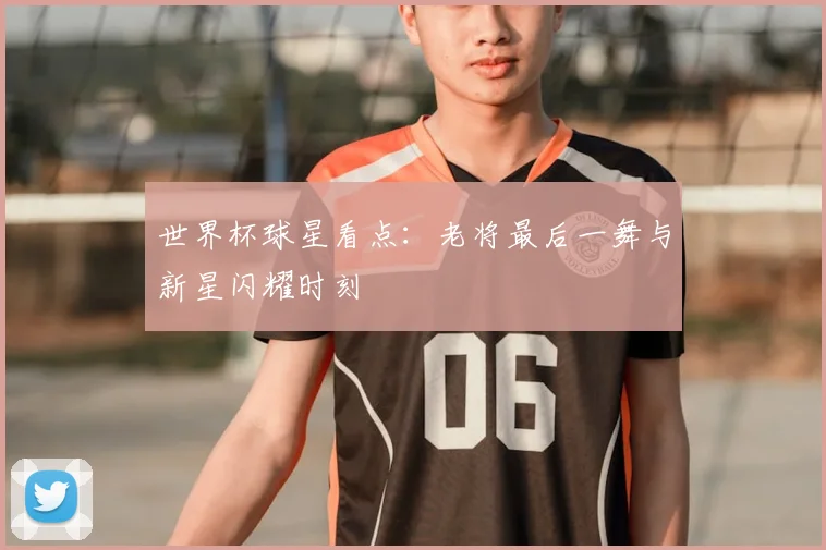 世界杯球星看点:老将最后一舞与新星闪耀时刻