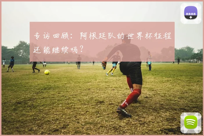 专访回顾:阿根廷队的世界杯征程还能继续吗?