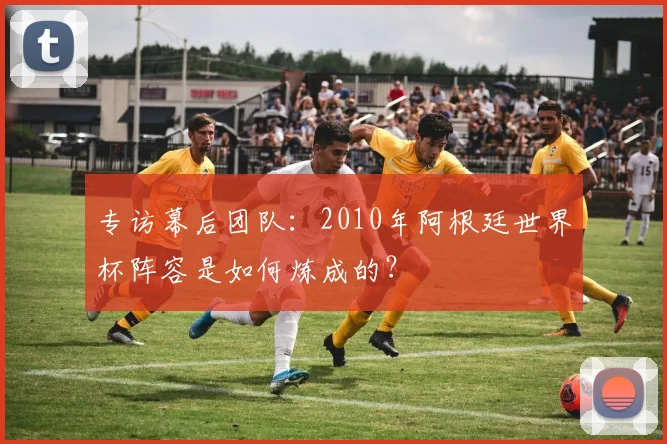 专访幕后团队:2010年阿根廷世界杯阵容是如何炼成的?