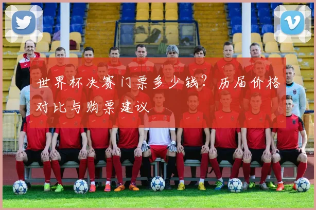 世界杯决赛门票多少钱?历届价格对比与购票建议