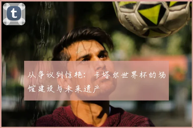 从争议到惊艳:卡塔尔世界杯的场馆建设与未来遗产