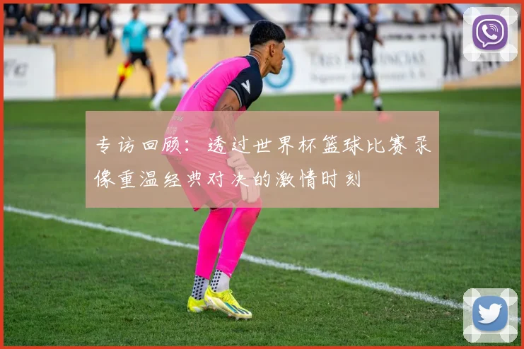 专访回顾:透过世界杯篮球比赛录像重温经典对决的激情时刻